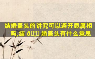 结婚盖头的讲究可以避开忌属相吗,结 🦆 婚盖头有什么意思
